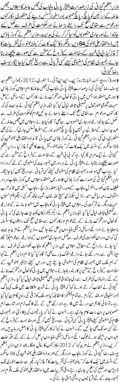 وزیر اعظم گیلانی کی زیر صدارت پیپلز پارٹی پنجاب کی مجلس عاملہ کا اجلاس ، مجلس عاملہ کے اراکین کوپانچ ، پانچ ممنوعہ بور اسلحہ لائسنس دینے کی منظوری ،کارکنوں اور عوام سے مقامی سطح تک رابطے بڑھانے اور حکومت کی طرف سے مکمل کئے جانیوالے اور جاری منصوبوں کو اجاگر کر نے کی ہدایت ،وزیر اعظم نے گورنر ہاؤس میں ذوالفقا رعلی بھٹو کی84ویں سالگرہ کا کیک کاٹ کر ’ ہفتہ بھٹو ،، کی تقریبات کا آغاز کیا ،بی بی شہید کے مفاہمت کے فروغ کے مشن سے کسی صورت پیچھے نہ ہٹا جائے،جمہوری نظام کی مضبوطی کیلئے کسی قربانی سے دریغ نہیں کیا جائیگا ، یوسف رضا گیلانی